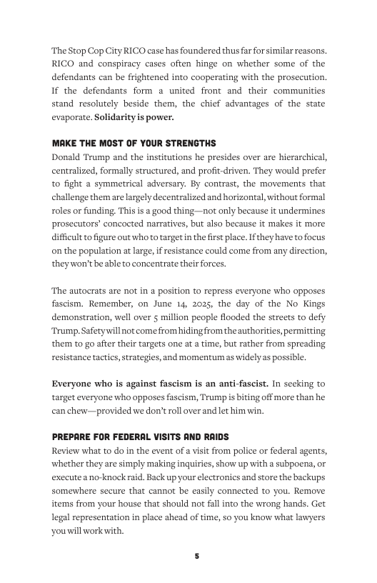 The Stop Cop City RICO case has foundered thus far for similar reasons. RICO and conspiracy cases often hinge on whether some of the defendants can be frightened into cooperating with the prosecution. If the defendants form a united front and their communities stand resolutely beside them, the chief advantages of the state evaporate. Solidarity is power.  MAKE THE MOST OF YOUR STRENGTHS Donald Trump and the institutions he presides over are hierarchical, centralized, formally structured, and profit-driven. They would prefer to fight a symmetrical adversary. By contrast, the movements that challenge them are largely decentralized and horizontal, without formal roles or funding. This is a good thing—not only because it undermines prosecutors’ concocted narratives, but also because it makes it more difficult o figure out who to target in the first place. f they have to focus on the population at large, if resistance could come from any direction, they won’t be able to concentrate their forces.  The autocrats are not in a position to repress everyone who opposes fascism. Remember, on June 14, 2025, the day of the No Kings demonstration, well over 5 million people flooded the streets to defy Trump. Safetywill not come from hiding from the authorities, permitting. them to go after their targets one at a time, but rather from spreading resistance tactics, strategies, and momentum as widely as possible.  Everyone who is against fascism is an anti-fascist. In seeking to target everyone who opposes fascism, Trump s biting off more than he can chew— provided we don’t roll over and let him win.  PREPARE FOR FEDERAL VISITS AND RAIDS Review what to do in the event of a visit from police or federal agents, whether they are simply making inquiries, show up with a subpoena, or executea no-knock raid. Back up your electronics and store the backups somewhere secure that cannot be easily connected to you. Remove items from your house that should not fall into the wrong hands. Get legal representation in place ahead of time, so you know what lawyers ‘youill work with. 